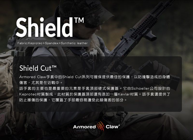 ShieldFabric:Keprotec+Spandex+Synthetic leatherShield CutArmored Claw手套中的Shield Cut系列可確保提供最佳的保護,以防撞擊造成的身體傷害,尤其是在近戰中。該手套的主要也是最重要的元素是手套頂部硬式保護蓋。它由Schoeller公司設計的Keprotec材質製成,此材質於保護蓋頂部還有添加一層Kevlar材質。該手套還提供了防止擦傷的保護,它覆蓋了手部最容易遭受此類傷害的部分。Armored