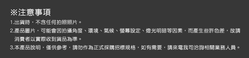 ※注意事項1.出貨時,不含任何拍照照片。2.產品圖片,可能會因拍攝角度、環境、氣候、螢幕設定、燈光明暗等因素,而產生些許色差,故請消費者以實際收到貨品為準。3.本產品說明,僅供參考,請勿作為正式採購招標規格,如有需要,請來電我司洽詢相關業務人員。