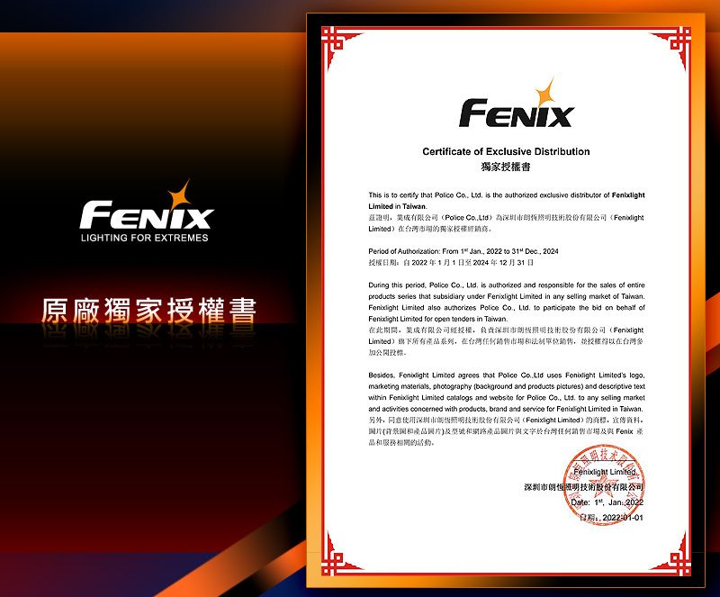 FENIXCertificate  Exclusive Distributi獨家書FENIXLIGHTING FOR EXTREMES原廠獨家書This is   that    is the authorized exclusive distributor of  in  為技術股份有限公司FenbdightLimited)在場的獨家Period of Authorization: From   2022 to  Dec 2024授權2022 年1月1日至2024年12月31日During this period Police Co  is authorized and responsible for the sales of entireproducts series that subsidiary under  Limited in any selling market of  Limited also authorizes Police   to  the bid on  of Limited for open tenders in 在此期間有限公司授權負責深圳照明技術股份有限公司(FenixlightLimited)旗下所有系列在台湾任何授權在台灣投票  Limited agrees that Police  uses Fenixlight Limiteds logomarketing materials photography (background and products pictures) and descriptive textwithin Fenixlight Limited  and website for Police   to any selling marketand  concerned with products, brand and service for Fenixlight Limited in Taiwan.另外,使用深圳市照明技術股份有限公司(Fenixlight Limited)的,资料。片(背景圖和產品及型號和網路產品圖片與文字於台灣任何及與 Fenix 品和服務相同的。Fenixlight Limited深圳市朗照明技術股份有限公司Date: 1, Jan 2022日期: