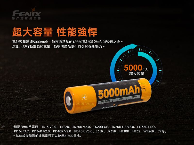超大容量 性能強悍電池容量高達5000mAh,為市面常見的18650電池(2300mAh)的2倍之多。堪比小型行動電源的電量,為照明產品提供持久的強勁動力。 POLICE5000mah 超大容量  5000mAh217003.6V18Wh*適配Fenix手電筒:TK16 V2.0、TK22R、TK20R V2.0、TK20R 、TK20R  V2.0、PD36R PRO、PD36 TAC、PD36R V2.0、PD40RV2.0、PD40RV3.0、E35R、LR35R、HT18R、HT32、WF26R、C7等。**其餘設備請提前確認是否可以使用21700電池。