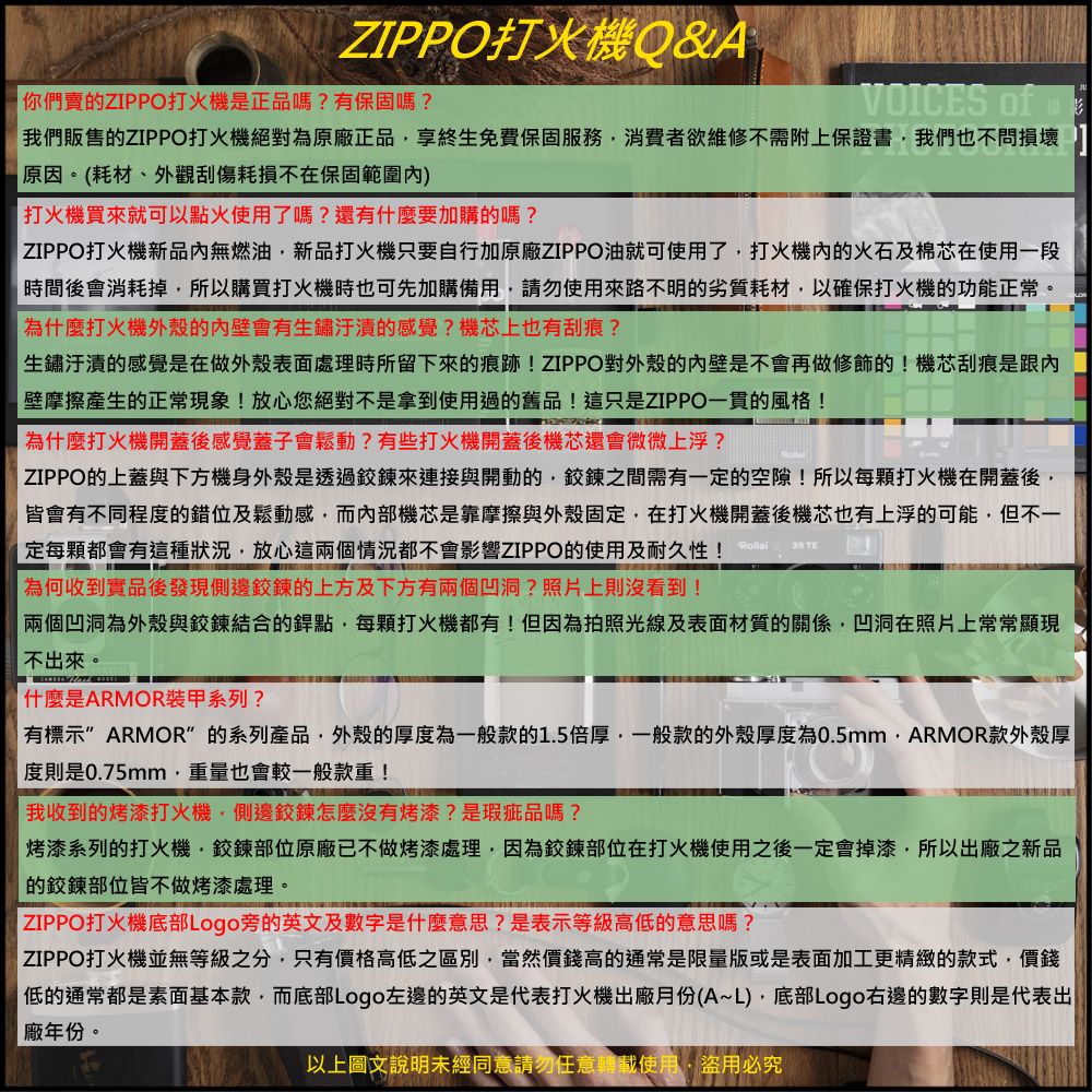 ZIPPO打火機Q&A你們賣ZIPPO打火機是正品嗎?有保固嗎?VOICES of我們販售的ZIPPO打火機絕對為原廠正品享終生免費保固服務消費者欲維修不需附上保證書我們也不問損壞 原因。(耗材、外觀刮傷耗損不在保固範圍)打火機買來就可以點火使用了嗎?還有什麼要加購的嗎?ZIPPO打火機新品內無燃油新品打火機只要自行加原廠ZIPPO油就可使用了打火機內的火石及棉芯在使用一段時間後會消耗掉所以購買打火機時也可先加購備用請勿使用來路不明的劣質耗材以確保打火機的功能正常。為什麼打火機外殼的內壁會有生鏽的感覺?機芯上也有刮痕?生鏽汙漬的感覺是在做外殼表面處理時所留下來的痕跡!ZIPPO對外殼的內壁是不會再做修飾的!機芯刮痕是跟內壁摩擦產生的正常現象!放心您絕對不是拿到使用過的舊品!這只是ZIPPO一貫的風格!為什麼打火機開蓋後感覺蓋子會鬆動?有些打火機開蓋後機芯還會微微上浮? ZIPPO的上蓋與下方機身外殼是透過鍊來連接與開動的鍊之間需有一定的空隙!所以每打火機在開蓋後皆會有不同程度的錯位及鬆動感而內部機芯是靠摩擦與外殼固定在打火機開蓋後機芯也有上浮的可能但不一定每都會有這種狀況,放心這兩個情況都不會影響ZIPPO的使用及耐久性!為何收到實品後發現側邊鉸鍊的上方及下方有兩個凹洞?照片上則沒看到!  兩個凹洞為外殼與鉸鍊結合的銲點,每顆打火機都有!但因為拍照光線及表面材質的關係,凹洞在照片上常常顯現不出來。什麼是ARMOR装甲系列?有標示 ARMOR的系列產品,外殼的厚度為一般款的1.5倍厚,一般款的外殼厚度為0.5mm,ARMOR款外殼厚度則是0.75mm,重量也會較一般款重!我收到的烤漆打火機,側邊鉸鍊怎麼沒有烤漆?是瑕疵品嗎?烤漆系列的打火機,鉸鍊部位原廠已不做烤漆處理,因為鉸鍊部位在打火機使用之後一定會掉漆,所以出廠之新品的鉸鍊部位皆不做烤漆處理。 ZIPPO打火機底部Logo旁的英文及數字是什麼意思?是表示等級高低的意思嗎? ZIPPO打火機並無等級之分,只有價格高低之區別,當然價錢高的通常是限量版或是表面加工更精緻的款式,價錢|低的通常都是素面基本款,而底部Logo左邊的英文是代表打火機出廠月份(A~L),底部Logo右邊的數字則是代表出|廠年份。以上圖文說明未經同意請勿任意轉載使用,盜用必究