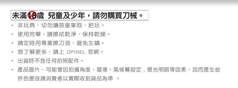 未滿18歲 兒童及少年,請勿購買刀械。非玩具,切勿讓孩童拿取,把玩。使用完畢,請擦拭乾淨,保持乾燥。請定時用專業擦刀油,避免生鏽。想了解更多,請上 OPINEL 官網。出貨時不含任何拍照配件。產品圖片,可能會因拍攝角度、環境、氣候幕設定,燈光明暗等因素,因而產生些許色差故請消費者以實際收到貨品為準。