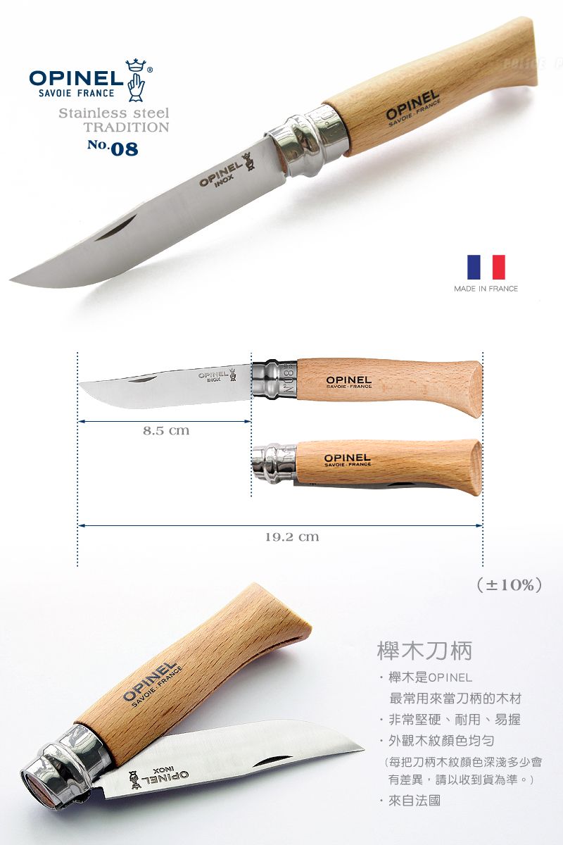 OPINEL Stainless steelTRADITION-088.5 cmOPINELSAVOIE FRANCEOPINELINOXOPINELOPINELSAVOIE FRANCE19.2 cmOPINELSAVOIE FRANCEOPINELSAVOIE FRANCEMADE IN FRANCE10%)木刀柄櫸木是OPINEL最常用來當刀柄的木材非常堅硬、外觀木紋均匀(每把刀柄木紋顏色深淺多少會有差異,請以收到貨為準。)法國