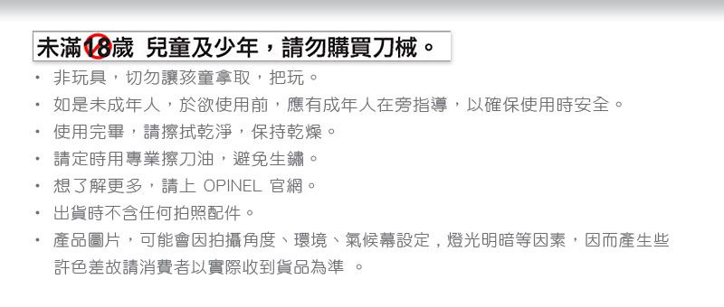 未滿18歲 兒童及少年,請勿購買刀械。非玩具,切勿讓孩童拿取,把玩。如是未成年人,於欲使用前,應有成年人在旁指導,以確保使用時安全。使用完畢,請擦拭乾淨,保持乾燥。請定時用專業擦刀油,避免生鏽。想了解更多,請上 OPINEL 官網。出貨時不含任何拍照配件。產品圖片,可能會因拍攝角度、環境、氣候幕設定,燈光明暗等因素,因而產生些許色差故請消費者以實際收到貨品為準 。