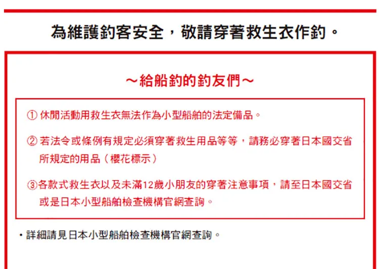 為維護客安全,敬請穿著救生衣作。~給船的友們~①休閒活動用救生衣無法作為小型船舶的法定備品。②若法令或條例有規定必須穿著救生用品等等,請務必穿著日本國交省所規定的用品(樱花標示)各款式救生衣以及未滿12歲小朋友的穿著注意事項,請至日本國交省或是日本小型船舶檢查機構官網查詢。詳細請見日本小型船舶檢查機構官網查詢。