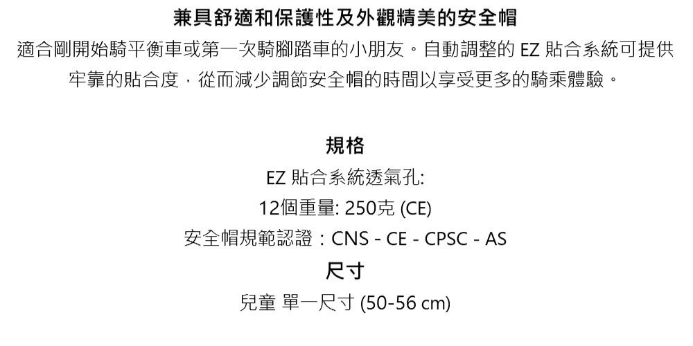 兼具舒適和保護性及外觀精美的安全帽適合剛開始騎平衡車或第一次騎腳踏車的小朋友。自動調整的EZ 貼合系統可提供牢靠的貼合度,從而減少調節安全帽的時間以享受更多的騎乘體驗。規格EZ 貼合系統透氣孔:12個重量:250克(CE)安全帽規範認證:CNS-CE-CPSC - AS尺寸兒童 單一尺寸(50-56cm)