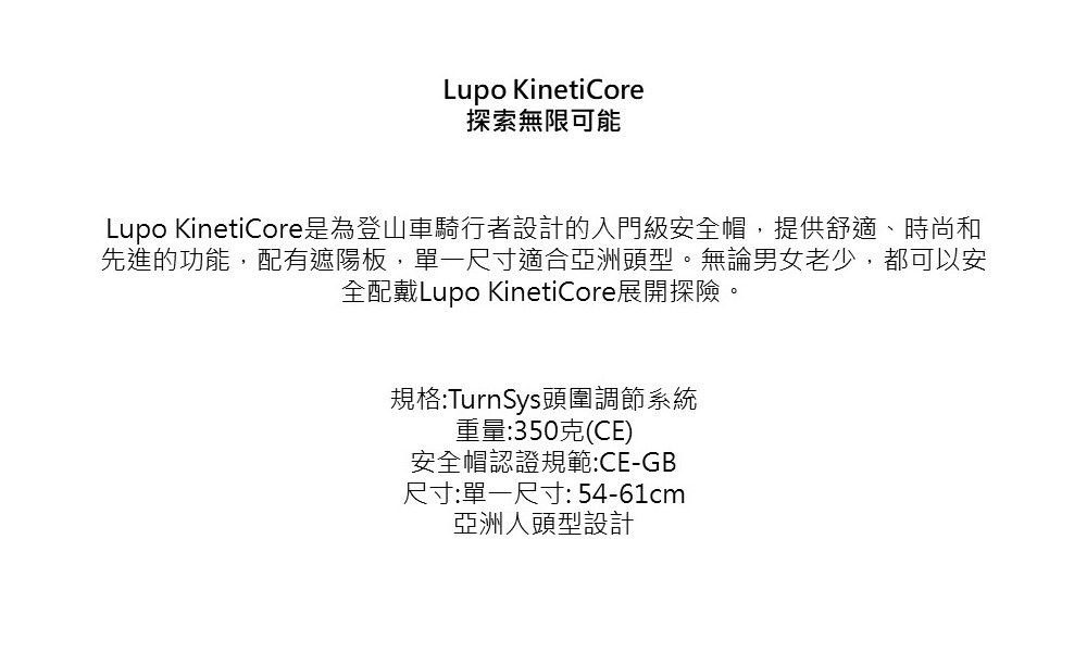 Lupo KinetiCore探索無限可能Lupo KinetiCore是為登山車騎行者設計的入門級安全帽,提供舒適、時尚和先進的功能,配有遮陽板,單一尺寸適合亞洲頭型。無論男女老少,都可以安全配戴Lupo KinetiCore展開探險。規格:TurnSys頭圍調節系統重量:350克(CE)安全帽認證規範:CE-GB尺寸:單一尺寸:54-61cm亞洲人頭型設計