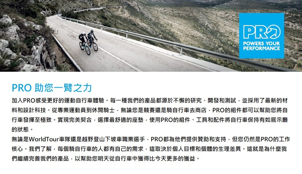 助您一臂之力PROPOWERS YOURPERFORMANCE加入PRO感受更好的運動自行車體驗。每一種我們的產品都源於不懈的研究、開發和測試並採用了最新的材料和設計科技。從專業運動員到休閒騎士無論您是競賽還是騎自行車去商店PRO的組件都可以幫助您將自行車發揮至極致。實現完美契合,選擇最舒適的座墊,使用PRO的組件、工具和配件將自行車保持有如展示廳的狀態。無論是WorldTour車隊還是越野登山下坡車職業選手,PRO都為他們提供贊助和支持,但您仍然是PRO的工作核心。我們了解,每個騎自行車的人都有自己的需求,這取決於個人目標和個體的生理差異。這就是為什麼我們繼續完善我們的產品,以幫助您明天從自行車中獲得比今天更多的獲益。