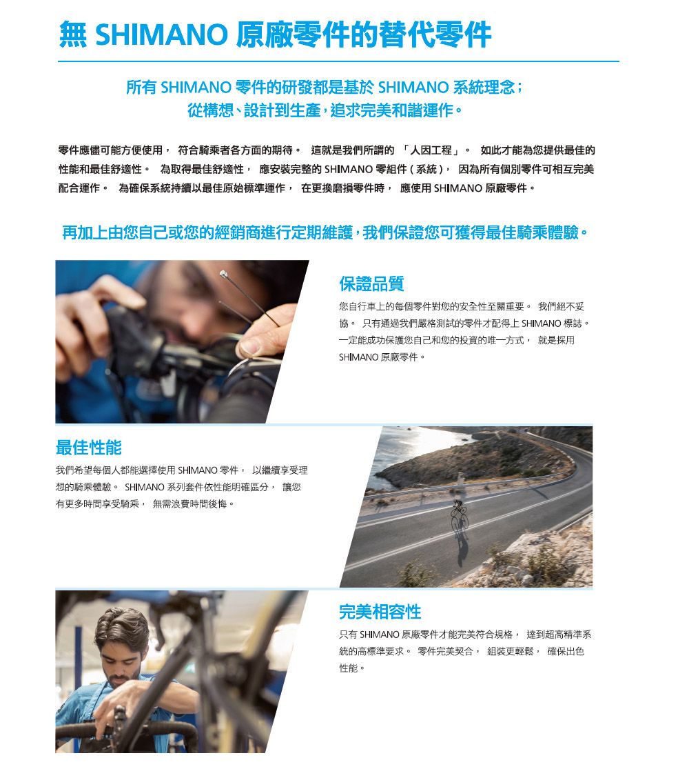 SHIMANO 原廠零件的替代零件所有 SHIMANO 零件的研發都是基於 SHIMANO 系統理念;從構想、設計到生產追求完美和諧運作。零件應儘可能方便使用 符合騎乘者各方面的期待。 這就是我們所謂的人因工程」。 如此才能為您提供最佳的性能和最佳舒適性。 為取得最佳舒適性 應安裝完整的 SHIMANO 零組件(系統),因為所有個別零件可相互完美配合運作。 為確保系統持續以最佳原始標準運作,在更換磨損零件時,應使用SHIMANO 原廠零件。再加上由您自己或您的經銷商進行定期維護,我們保證您可獲得最佳騎乘體驗。保證品質您自行車上的每個零件對您的安全性至關重要。 我們絕不妥協。 只有通過我們嚴格測試的零件才配得上SHIMANO 標誌。一定能成功保護您自己和您的投資的唯一方式, 就是採用SHIMANO 原廠零件。最佳性能我們希望每個人都能選擇使用 SHIMANO 零件,以繼續享受理想的騎乘體驗。 SHIMANO 系列套件依性能明確區分, 讓您有更多時間享受騎乘, 無需浪費時間後悔。完美相容性只有 SHIMANO 原廠零件才能完美符合規格, 達到超高精準系統的高標準要求。 零件完美契合, 組裝更輕鬆, 確保出色性能。