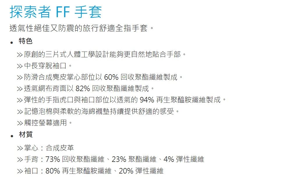 探索者 FF 手套透氣性絕佳又防震的旅行舒適全指手套。特色原創的三片式人體工學設計能夠更自然地貼合手部。穿脫袖口。防滑合成麂皮掌心部位以 60% 回收聚酯纖維製成。透氣網布背面以82% 回收聚酯纖維製成。彈性的手指虎口與袖口部位以透氣的94%再生聚醯胺纖維製成。記憶泡棉與柔軟的海綿襯墊持續提供舒適的感受。觸控螢幕適用。材質掌心合成皮革手背:73% 回收聚酯纖維、23% 聚酯纖維、4% 彈性纖維袖口:80% 再生聚醯胺纖維、20% 彈性纖維