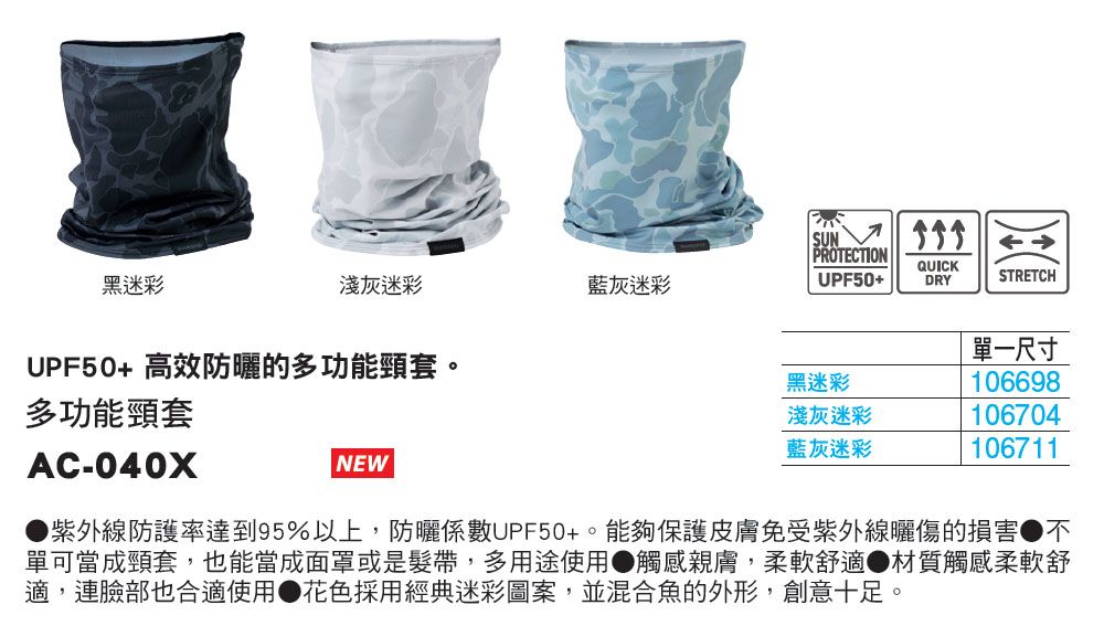 SUN PROTECTIONQUICK淺灰迷彩藍灰迷彩UPF50+DRYSTRETCH黑迷彩UPF50+ 高效防曬的多功能頸套多功能頸套單一尺寸黑迷彩淺灰迷彩106698106704藍灰迷彩106711AC-040XNEW紫外線防護率達到95%以上,防曬係數UPF50+。能夠保護皮膚免受紫外線曬傷的損害不單可當成頸套,也能當成面罩或是髮帶,多用途使用觸感親膚,柔軟舒適材質觸感柔軟舒適,連臉部也合適使用花色採用經典迷彩圖案,並混合魚的外形,創意十足。