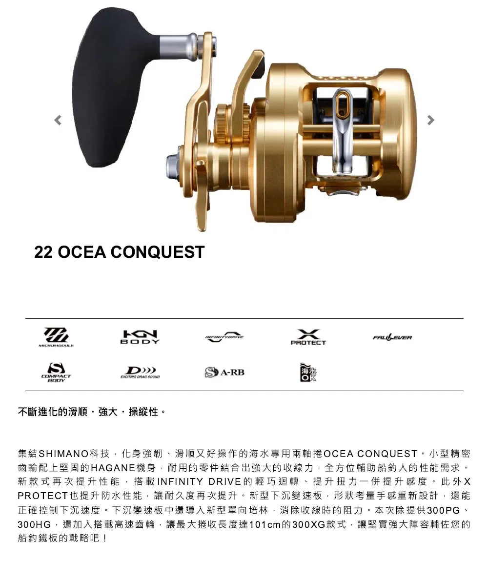 22 OCEA COQUESTCOMPACTBOYNBODYPROTECTDA-RB DRAG 不斷進化的滑順·操縱性。集結SHIMANO科技,化身強韌、滑順又好操作的海水專用兩軸捲OCEA CONQUEST。小型精密齒輪配上堅固的HAGANE機身,耐用的零件結合出強大的收線力,全方位輔助船人的性能需求。新款式再次提升性能,搭載INFINITY DRIVE的輕巧迴轉、提升扭力一併提升感度。此外XPROTECT也提升防水性能,讓耐久度再次提升。新型下沉變速板,形狀考量手感重新設計,還能正確控制下沉速度。下沉變速板中還導入新型單向培林,消除收線時的阻力。本次除提供300PG、300HG,還加入搭載高速齒輪,讓最大捲收長度達101cm的300XG款式,讓堅實強大陣容輔佐您的船釣鐵板的戰略吧!