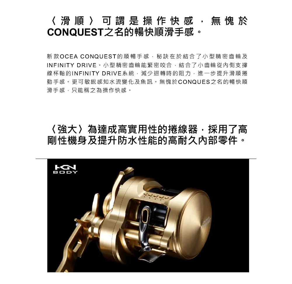 〈滑順可謂是操作快感,無愧於CONQUEST之名的暢快順滑手感。新款OCEA CONQUEST的順暢手感,秘訣在於結合了小型精密齒輪及 DRIVE。小型精密齒輪能緊密咬合,結合了小齒輪從內側支撐線杯軸的INFINITY DRIVE系統,減少迴轉時的阻力,進一步提升滑順捲動手感。更可敏銳感知水流變化及魚訊。無愧於CONQUES之名的暢快順滑手感,只能稱之為操作快感。〈強大為達成高實用性的捲線器,採用了高剛性機身及提升防水性能的高耐久內部零件。BODY