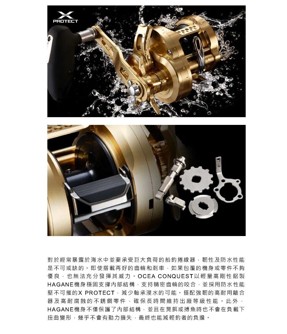 PROTECT對於經常暴露於海水中並要承受巨大負荷的船捲線器韌性及防水性能是不可或缺的。即使搭載再好的齒輪和剎車如果包覆的機身或零件不夠優良也無法充分發揮其威力。OCEA CONQUEST以輕量高剛性鋁製HAGANE機身穩固支撐內部結構,支持精密齒輪的咬合,並採用防水性能堅不可摧的X PROTECT,減少軸承浸水的可能。搭配強韌的高耐用離合器及高耐腐蝕的不銹鋼零件,確保長時間維持出廠等級性能。此外,HAGANE機身不僅保護了內部結構,並且在晃餌或搏魚時也不會在負載下扭曲變形,幾乎不會有動力損失,最終也能減輕的負擔。