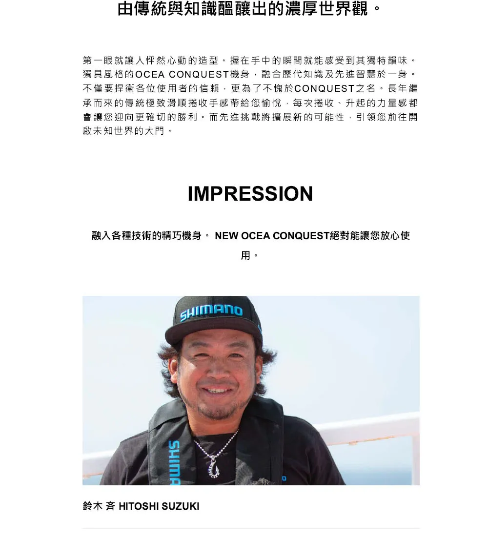 由傳統與知識醞釀出的濃厚世界觀第一眼就讓人怦然心動的造型。握在手中的瞬間就能感受到其獨特韻味。獨具風格的OCEA CONQUEST機身融合歷代知識及先進智慧於一身。不僅要捍衛各位使者的信賴,更為了不愧於CONQUEST之名。長年繼承而來的傳統極致滑順捲收手感帶給您愉悅,每次捲收、升起的力量感都會讓您迎向更確切的勝利。而先進挑戰將擴展新的可能性,引領您前往開啟未知世界的大門。IMPRESSION融入各種技術的精巧機身。NEW OCEA CONQUEST絕對能讓您放心使用。SHIMANOSHIMA鈴木 HITOSHI SUZUKI