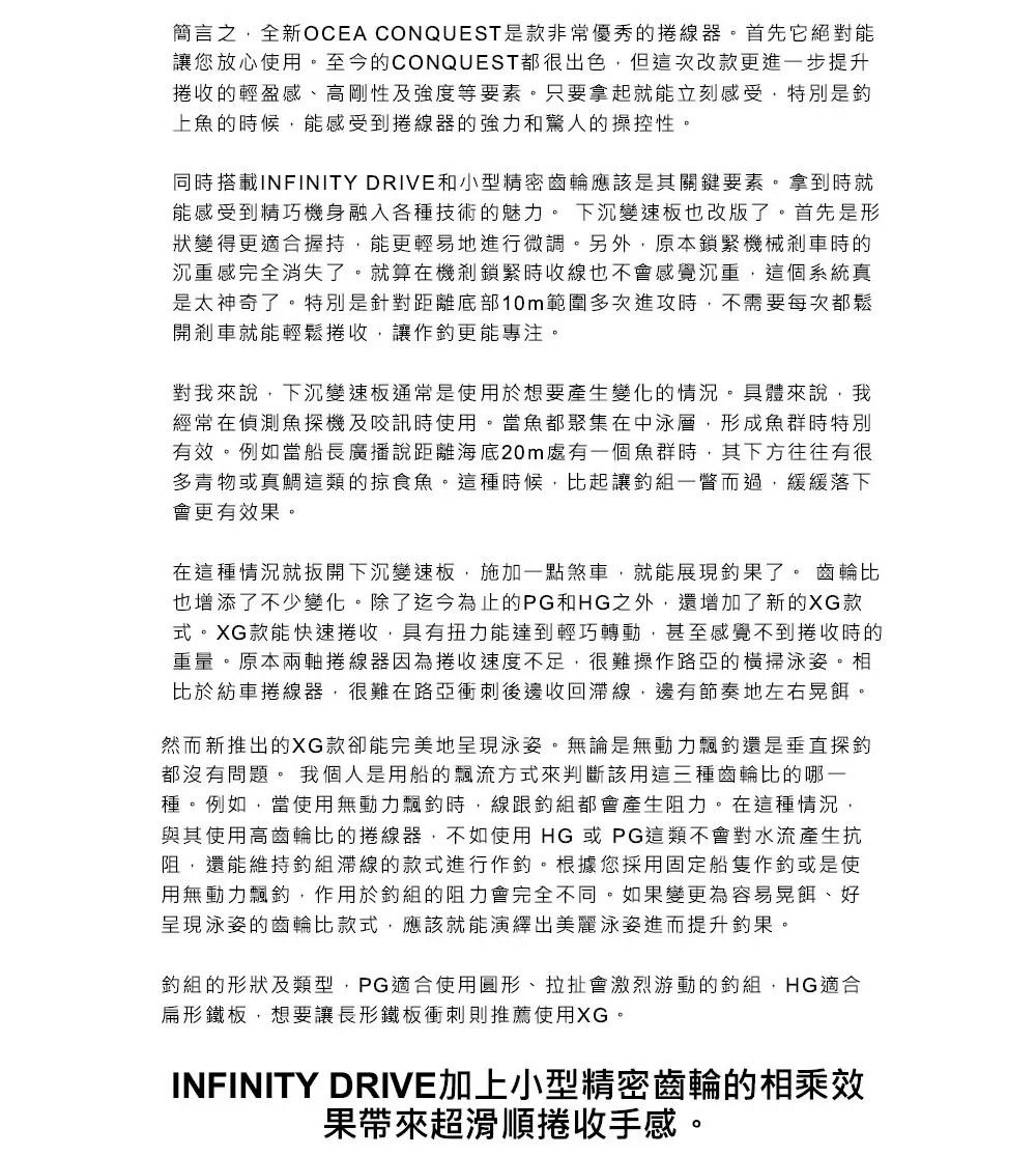 簡言之全新OCEA CONQUEST是款非常優秀的線器。首先它絕對能讓您放心使用。至今的CONQUEST都很出色,但這次改款更進一步提升收的輕盈感、高剛性及強度等要素。只要拿起就能立刻感受,特別是上魚的時候,能感受到捲線器的強力和驚人的操控性。同時搭載INFINITY DRIVE和小型精密齒輪應該是其關鍵要素。拿到時就能感受到精巧機身融入各種技術的魅力。 下沉變速板也改版了。首先是形狀變得更適合握持,能更輕易地進行微調。另外,原本鎖緊機械剎車時的沉重感完全消失了。就算在機剎鎖緊時收線也不會感覺沉重,這個系統真是太神奇了。特別是針對距離底部10m範圍多次進攻時,不需要每次都鬆開剎車就能輕鬆捲收,讓作更能專注。對我來說,下沉變速板通常是使用於想要產生變化的情況。具體來說,我經常在偵測魚探機及咬訊時使用。當魚都聚集在中泳層,形成魚群時特別有效。例如當船長廣播說距離海底20m處有一個魚群時,其下方往往有很多青物或真鯛這類的掠食魚。這種時候,比起讓組一瞥而過,緩緩落下會更有效果。在這種情況就扳開下沉變速板,施加一點煞車,就能展現果了。 齒輪比也增添了不少變化。除了迄今為止的PG和HG之外,還增加了新的XG款式。XG款能快速捲收,具有扭力能達到輕巧轉動,甚至感覺不到捲收時的重量。原本兩軸捲線器因為捲收速度不足,很難操作路亞的橫掃泳姿。相比於紡車捲線器,很難在路亞衝刺後邊收回線,邊有節奏地左右晃餌。然而新推出的XG款卻能完美地呈現泳姿。無論是無動力飄還是垂直探都沒有問題。 我個人是用船的飄流方式來判斷該用這三種齒輪比的哪一種。例如,當使用無動力飄時,線跟組都會產生阻力。在這種情況,與其使用高齒輪比的捲線器,不如使用HG或PG這類不會對水流產生抗阻,還能維持組線的款式進行作釣。根據您採用固定船隻作釣或是使用無動力飄釣,作用於釣組的阻力會完全不同。如果變更為容易晃餌、好呈現泳姿的齒輪比款式,應該就能演繹出美麗泳姿進而提升釣果。釣組的形狀及類型,PG適合使用圓形、拉扯會激烈游動的釣組,HG適合扁形鐵板,想要讓長形鐵板衝刺則推薦使用XG。INFINITY DRIVE加上小型精密齒輪的相乘效果帶來超滑順捲收手感。