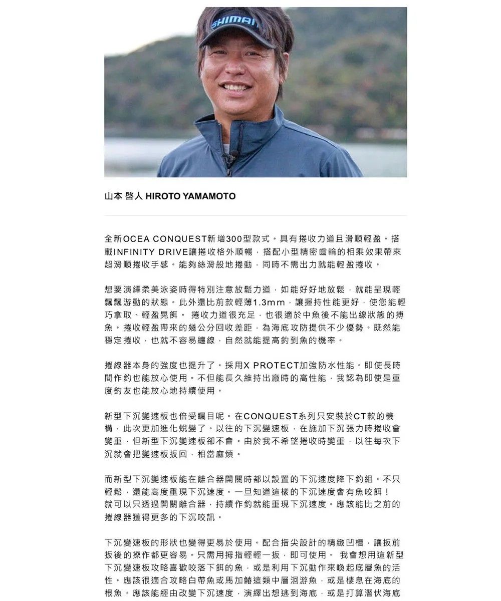 山本 人 HIROTO YAMAMOTO全新OCEA CONQUEST新增300型款式具有收力道且滑順輕盈搭載INFINITY DRIVE讓收格外順暢搭配小型精密齒輪的相乘效果帶來超滑順捲收手感。夠絲滑般地捲動同不需出力就能輕盈捲收。想要演繹柔美泳姿時得特別注意放鬆力道如能好好地放鬆就能呈現輕飄飄游動的狀態。此外還比前款輕薄1.3mm讓握持性能更好使您能輕巧拿取、輕盈晃餌。 捲收力道很充足也很適於中魚後不能出線狀態的搏魚。捲收輕盈帶來的幾公分回收差距為海底攻防提供不少優勢。既然能穩定捲收也就不容易纏線自然就能提高魚的機率。捲線器本身的強度也提升了。採用X PROTECT加強防水性能。即使長時作也能放心使用不能長久維持出廠時的高性能,我認為即使是度友也能放心地使用。新型下沉變速板也倍受矚目呢。在CONQUEST系列只安裝於CT款的機構,此次更加進化蛻變了,以往的下沉變速板,在下沉時捲收變,但新型下沉變板卻不會。由於我不希望捲收時變,以往每次下沉就會把變速板回,相當麻煩。而新型下沉變速板能在離合器開關時以設置的下沉速度降下。不只輕鬆,還能高度重現下沉速度。一旦知道這樣的下沉速度會有魚餌!就可以只透過開關離合器,持續作就能重現下沉速度,應該能比之前的線器獲得更多的下沉咬訊,下沉變速板的形狀也變得更易於使用。配合指尖設計的精緻凹槽,讓前後的操作都更容易。只需用拇指輕輕一扳,即可使用。 我會想用這新型下沉變速板喜歡咬落下餌的魚,或是利用下沉動作來喚起底層魚的活性。應該很適合攻略帶魚或馬加這類中層洄游魚,或是棲息在海底的根魚。應該能經由改變下沉速度,演繹出想逃到海底,或是打算潛伏海底