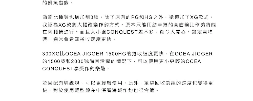 的餌魚動態。齒輪比種類也增加到3種。除了原有的PG和HG之外,還追加了XG款式。我認為XG款將大幅改變作方式。原本只能用紡車捲的高齒輪比作將能在兩軸捲進行。而且大小跟CONQUEST差不多,真令人開心。鎖定青物時,通常會希望收速度更快。300XG比OCEA JIGGER 1500HG的捲收速度更快。在OCEA JIGGER的1500號和2000號尚且活躍的情況下,可以使用更小更輕的OCEACONQUEST享受作樂趣。並且配有導線規,可以更輕鬆使用。此外,單純回收組的速度也變得更快,對於使用輕型線在中深層海域作釣也很合適。