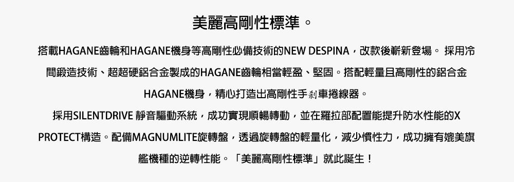 美麗高剛性標準。搭載HAGANE齒輪和HAGANE機身等高剛性必備技術的NEW DESPINA,改款後嶄新登場。採用冷間鍛造技術、超超硬鋁合金製成的HAGANE齒輪相當輕盈、堅固。搭配輕量且高剛性的鋁合金HAGANE機身,精心打造出高剛性手剎車捲線器。採用SILENTDRIVE 靜音驅動系統,成功實現順暢轉動,並在羅拉部配置能提升防水性能的XPROTECT構造。配備MAGNUMLITE旋轉盤,透過旋轉盤的輕量化,減少慣性力,成功擁有媲美旗艦機種的逆轉性能。「美麗高剛性標準」就此誕生!