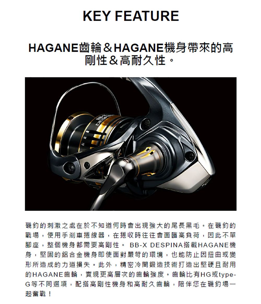 KEY FEATUREHAGANE齒輪&HAGANE機身帶來的高剛性&高耐久性。DES磯的刺激之處在於不知道何時會出現強大的尾長黑毛。在磯釣的戰場,使用手剎車線器,在捲收時往往會面臨高負荷,因此不單腳座,整個機身都需要高剛性。 BB-X DESPINA搭載HAGANE機身,堅固的鋁合金機身即使面對嚴苛的環境,也能防止因扭曲或變形所造成的力道損失。此外,精密冷間鍛造技術打造出堅硬且耐用的HAGANE齒輪,實現更高層次的齒輪強度。齒輪比有HG或type-G等不同選項,配搭高剛性機身和高耐久齒輪,陪伴您在磯釣場一起奮戰!
