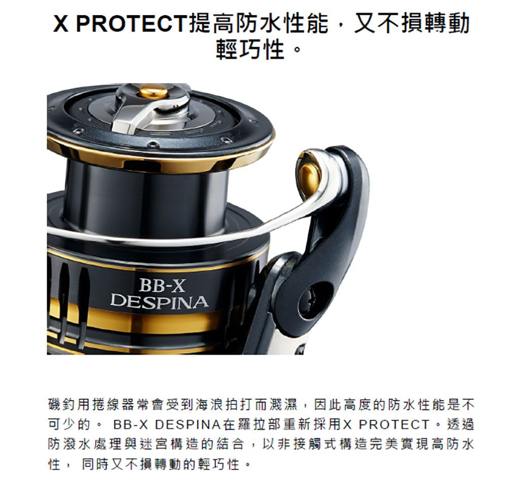 X PROTECT提高防水性能,又不損轉動輕巧性。BB-XDESPINA磯釣用捲線器常會受到海浪拍打而濺濕,因此高度的防水性能是不可少的。 BB-X DESPINA在羅拉部重新採用X PROTECT。 透過防潑水處理與迷宮構造的結合,以非接觸式構造完美實現高防水性, 同時又不損轉動的輕巧性。