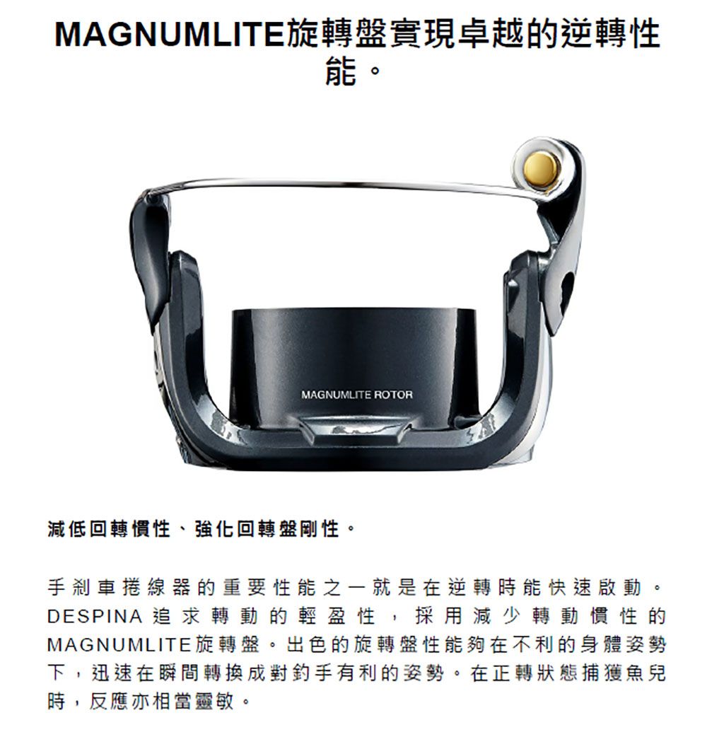 MAGNUMLITE旋轉盤實現卓越的逆轉性能。MAGNUMLITE ROTOR減低回轉慣性、強化回轉盤剛性。手剎車捲線器的重要性能之一就是在逆轉時能快速啟動。DESPINA 追求轉動的輕盈性,採用減少轉動慣性的MAGNUMLITE旋轉盤。出色的旋轉盤性能夠在不利的身體姿勢下,迅速在瞬間轉換成對釣手有利的姿勢。在正轉狀態捕獲魚兒時,反應亦相當靈敏。