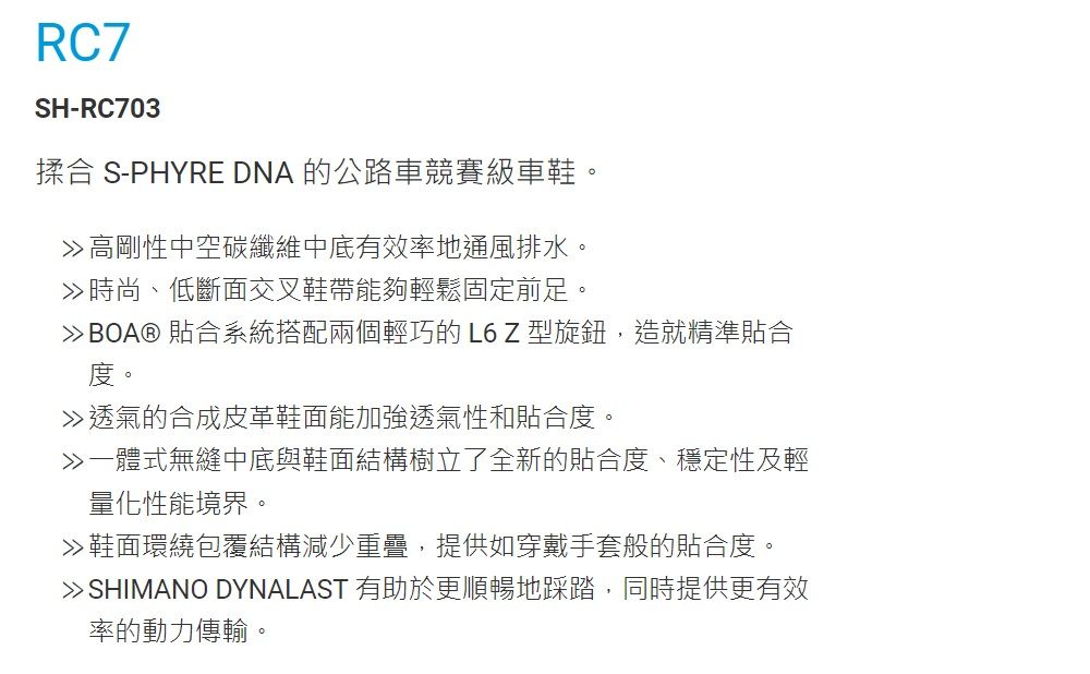 RC7SH-RC703揉合 S-PHYRE DNA 的公路車競賽級車鞋高剛性中空碳纖維中底有效率地通風排水。時尚、低斷面交叉鞋帶能夠輕鬆固定前足。BOA® 貼合系統搭配兩個輕巧的L6Z型旋鈕,造就精準貼合度。透氣的合成皮革鞋面能加強透氣性和貼合度。一體式無縫中底與鞋面結構樹立了全新的貼合度、穩定性及輕量化性能境界。≫鞋面環繞包覆結構減少重疊,提供如穿戴手套般的貼合度。 SHIMANO DYNALAST 有助於更順暢地踩踏,同時提供更有效率的動力傳輸。