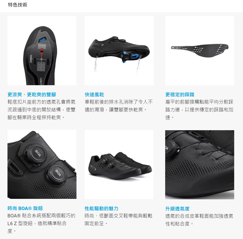 特色技術更涼爽、更乾爽的雙腳鞋底扣片座前方的透氣孔會將氣流疏通到中底的開放結構,使雙腳在騎乘時全程保持乾爽。BOA快速風乾車鞋前後的排水孔消除了令人不適的濺潑,讓雙腳更快乾爽。更穩定的踩踏扁平的前腳接觸點能平均分散踩踏力道,以提供穩定的踩踏和加速。性能驅動的魅力升級透氣度BOA® 貼合系統搭配兩個輕巧的L6 Z 型旋鈕,造就精準貼合度。時尚、低斷面交叉鞋帶能夠輕鬆固定前足。透氣的合成皮革鞋面能加強透氣性和貼合度。時尚 BOA® 旋鈕