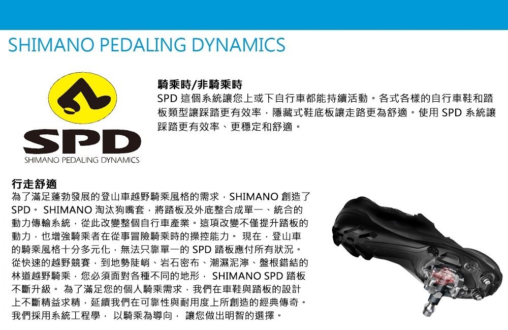 SHIMANO PEDALING DYNAMICSSHIMANO PEDALING DYNAMICS騎乘時/非騎乘時SPD 這個系統讓您上或下自行車都能持續活動。各式各樣的自行車鞋和踏板類型讓踩踏更有效率隱藏式鞋底板讓走路更為舒適。使用 SPD 系統讓踩踏更有效率、更穩定和舒適。行走舒適為了滿足蓬勃發展的登山車越野騎乘風格的需求SHIMANO 創造了SPD。 SHIMANO 淘汰狗嘴套將踏板及外底整合成單一、統合的動力傳輸系統,從此改變整個自行車產業。這項改變不僅提升踏板的動力,也增強騎乘者在從事冒險騎乘時的操控能力。現在,登山車的騎乘風格十分多元化,無法只靠單一的SPD踏板應付所有狀況。從快速的越野競賽,到地勢陡峭、岩石密布、潮濕泥濘、盤根錯結的林道越野騎乘,您必須面對各種不同的地形, SHIMANO SPD 踏板不斷升級。 為了滿足您的個人騎乘需求,我們在車鞋與踏板的設計上不斷精益求精,延續我們在可靠性與耐用度上所創造的經典傳奇。我們採用系統工程學,以騎乘為導向,讓您做出明智的選擇。