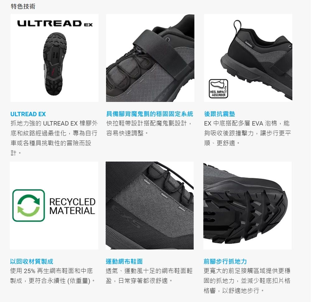 特色技術ULTREAD EXULTREAD EX抓地力強的 ULTREAD EX 橡膠外底和紋路經過最佳化,專為自行車或各種具挑戰性的冒險而設計。具備腳背魔鬼氈的穩固固定系統快拉鞋帶設計搭配魔鬼氈設計,容易快速調整。RECYCLEDMATERIAL以回收材質製成運動網布鞋面使用 25% 再生網布鞋面和中底製成,更符合永續性 (依重量)。透氣、運動風十足的網布鞋面輕盈,日常穿著都很舒適。HEEL IMPACTABSORBER後跟抗震墊EX 中底搭配多層EVA泡棉,能夠吸收後跟撞擊力,讓步行更平順、更舒適。前腳步行抓地力更寬大的前足接觸區域提供更穩固的抓地力,並減少鞋底扣片格格響,以舒適地步行。