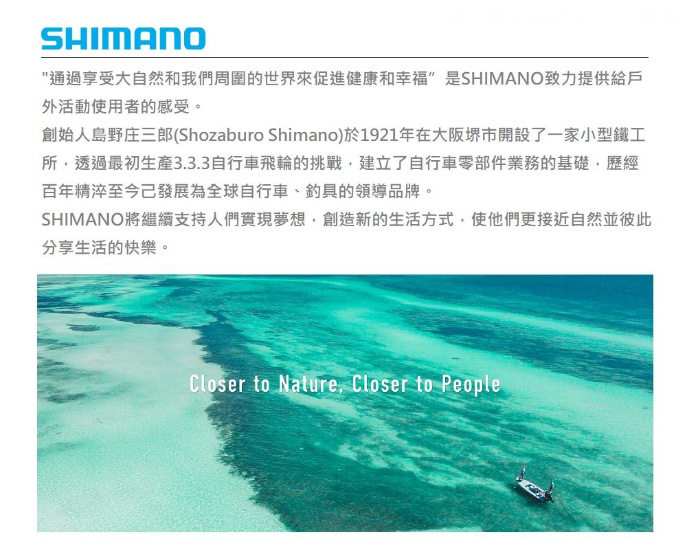 SHIMANO通過享受大自然和我們周圍的世界來促進健康和幸福是SHIMANO致力提供給戶外活動使用者的感受。創始人島野庄三郎(Shozaburo Shimano)於1921年在大阪堺市開設了一家小型鐵工所透過最初生產3.3.3自行車飛輪的挑戰建立了自行車零部件業務的基礎,歷經百年精淬至今發展為全球自行車、釣具的領導品牌。SHIMANO將繼續支持人們實現夢想,創造新的生活方式,使他們更接近自然並彼此分享生活的快樂。Closer to Nature, Closer to People