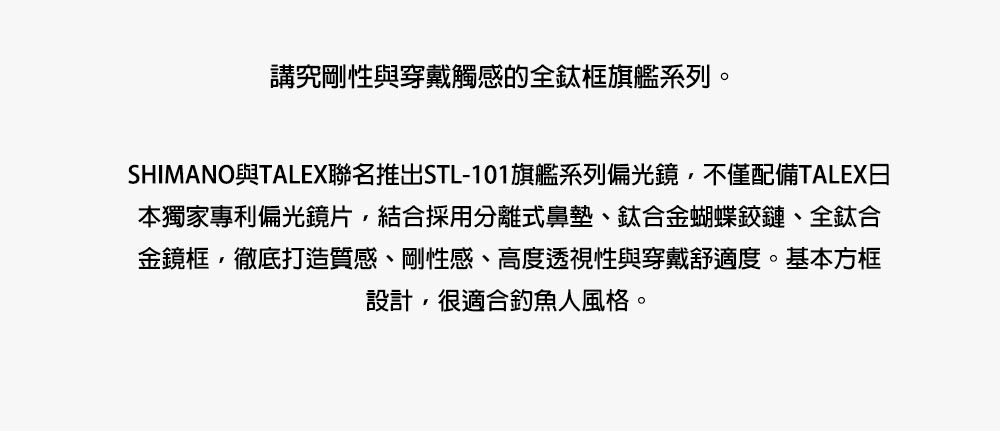 講究剛性與穿戴觸感的全鈦框旗艦系列。SHIMANO與TALEX聯名推出STL-101旗艦系列偏光鏡,不僅配備TALEX日本獨家專利偏光鏡片,結合採用分離式鼻墊、鈦合金蝴蝶鉸鏈、全鈦合金鏡框,徹底打造質感、剛性感、高度透視性與穿戴舒適度。基本方框設計,很適合釣魚人風格。