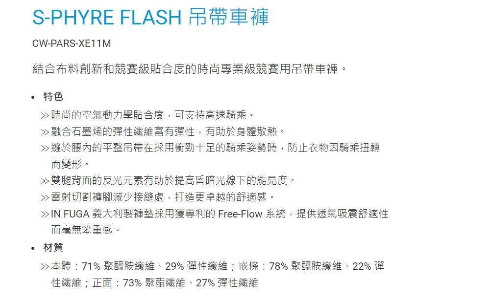 S-PHYRE FLASH 吊帶車褲CW-PARS-XE11M結合布料創新和競賽級貼合度的時尚專業級競賽用吊帶車褲。 特色時尚的空氣動力學貼合度,可支持高速騎乘。融合石墨烯的彈性纖維富有彈性,有助於身體散熱。縫於腰內的平整吊帶在採用衝勁十足的騎乘姿勢時,防止衣物因騎乘扭轉而變形。雙腿背面的反光元素有助於提高昏暗光線下的能見度。雷射切割褲腳減少接縫處,打造更卓越的舒適感。IN FUGA 義大利製褲墊採用獲專利的 Free-Flow 系統,提供透氣吸震舒適性而毫無笨重感。材質本體:71%聚醯胺纖維、29%彈性纖維;嵌條:78%聚醯胺纖維、22% 彈性纖維;正面:73% 聚酯纖維、27% 彈性纖維