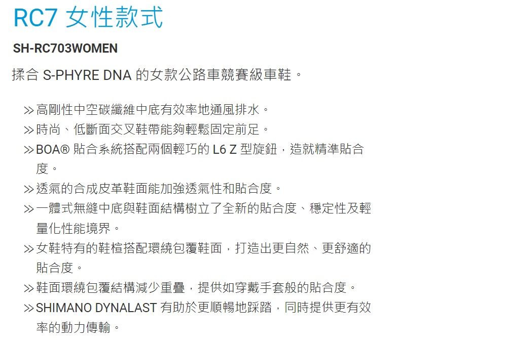 RC7 女性款式SH-RC703WOMEN揉合 S-PHYRE DNA 的女款公路車競賽級車鞋。高剛性中空碳纖維中底有效率地通風排水。時尚、低斷面交叉鞋帶能夠輕鬆固定前足。BOA® 貼合系統搭配兩個輕巧的 L6 Z 型旋鈕,造就精準貼合度。透氣的合成皮革鞋面能加強透氣性和貼合度。一體式無縫中底與鞋面結構樹立了全新的貼合度、穩定性及輕量化性能境界。女鞋特有的鞋楦搭配環繞包覆鞋面,打造出更自然、更舒適的貼合度。鞋面環繞包覆結構減少重疊,提供如穿戴手套般的貼合度。SHIMANO DYNALAST 有助於更順暢地踩踏,同時提供更有效率的動力傳輸。