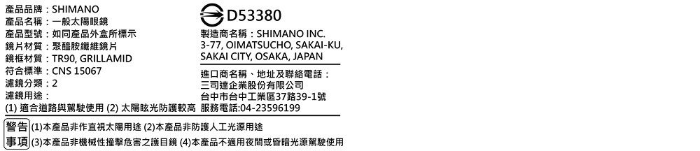 產品品牌:SHIMANO產品名稱:一般太陽眼鏡產品型號:如同產品外盒所標示鏡片材質:聚醯胺纖維鏡片鏡框材質:TR90, GRILLAMID符合標準:CNS 15067濾鏡分類濾鏡用途:D53380製造商名稱:SHIMANO INC.3-77, OIMATSUCHO, SAKAI-KU,SAKAI CITY, OSAKA, JAPAN進口商名稱、地址及聯絡電話:三司達企業股份有限公司台中市台中工業區37路39-1號(1) 適合道路與駕駛使用(2) 太陽眩光防護較高 服務電話:04-23596199警告 (1)本產品非作直視太陽用途(2)本產品非防護人工光源用途事項(3)本產品非機械性撞擊危害之護目鏡(4)本產品不適用夜間或昏暗光源駕駛使用