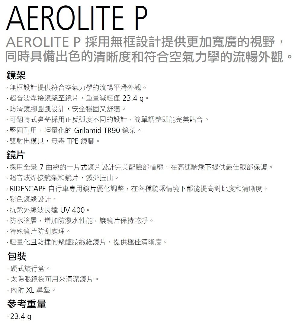 AEROLITE PAEROLITE P 採用無框設計提供更加寬廣的視野,同時具備出色的清晰度和符合空氣力學的流暢外觀鏡架無框設計提供符合空氣力學的流暢平滑外觀超音波焊接鏡架至鏡片,重量減輕僅 23.4 。防滑鏡腳圓弧設計,安全穩固又舒適。可翻轉式鼻墊採用正反弧度不同的設計,簡單調整即能完美貼合。堅固耐用、輕量化的 Grilamid TR90 鏡架。雙射出模具,無毒 TPE鏡腳,鏡片。採用全景7 曲線的一片式鏡片設計完美配臉部輪廓,在高速騎乘下提供最佳眼部保護。超音波焊接鏡架和鏡片,減少扭曲。 RIDESCAPE 自行車專用鏡片優化調整,在各種騎乘情境下都能提高對比度和清晰度。彩色鏡設計。抗紫外線波長達 UV 400。防水塗層,增加防潑水性能,讓鏡片保持乾淨。特殊鏡片防刮處理。輕量化且防撞的聚醯胺纖維鏡片,提供極佳清晰度。包裝·硬式旅行盒。·太陽眼鏡袋可用來清潔鏡片。·內附 XL 鼻墊。參考重量· 23.4 g