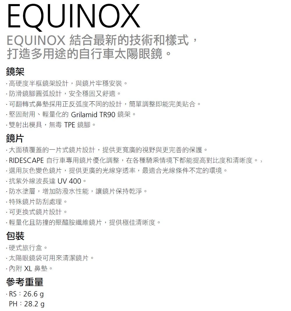 EQUINOXEQUINOX 結合最新的技術和樣式打造多用途的自行車太陽眼鏡。鏡架高硬度半框鏡架設計,與鏡片牢穩安裝。防滑鏡腳圓弧設計,安全穩固又舒適。翻轉式鼻墊採用正反弧度不同的設計,簡單調整即能完美貼合。堅固耐用、輕量化的 Grilamid TR90 鏡架。雙射出模具,無毒 TPE 鏡腳。鏡片大面積覆蓋的一片式鏡片設計,提供更寬廣的視野與更完善的保護。RIDESCAPE 自行車專用鏡片優化調整,在各種騎乘情境下都能提高對比度和清晰度。,選用灰色變色鏡片,提供更廣的光線穿透率,最適合光線條件不定的環境。抗紫外線波長達 UV 400。防水塗層,增加防潑水性能,讓鏡片保持乾淨。特殊鏡片防刮處理。可更換式鏡片設計。輕量化且防撞的聚醯胺纖維鏡片,提供極佳清晰度。包裝硬式旅行盒。太陽眼鏡袋可用來清潔鏡片。XL鼻墊。參考重量·RS:26.6 PH:28.2