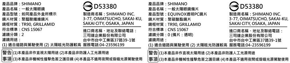 產品品牌:SHIMANO產品名稱:一般太陽眼鏡D53380產品品牌:SHIMANO產品名稱:一般太陽眼鏡備片產品型號:如同產品外盒所標示鏡片材質:聚醯胺纖維鏡片鏡框材質:TR90, GRILLAMID符合標準:CNS 15067製造商名稱:SHIMANO INC.3-77, OIMATSUCHO, SAKAI-KU,SAKAI CITY, OSAKA, JAPAN產品型號:EQUINOX透明PC鏡片鏡片材質:聚碳酸酯鏡片鏡框材質:TR90, GRILLAMID濾鏡分類:2進口商名稱、地址及聯絡電話:三司達企業股份有限公司濾鏡用途:台中市台中工業區37路39-1號(1 適合道路與駕駛使用(2) 太陽眩光防護較高 服務電話:04-23596199警告 (1)本產品非作直視太陽用途(2)本產品非防護人工光源用途事項(3)本產品非機械性撞擊危害之護目鏡(4)本產品不適用夜間或昏暗光源駕駛使用符合標準:CNS 15067濾鏡分類:0(備片:透明)濾鏡用途:D53380製造商名稱:SHIMANO INC.3-77, OIMATSUCHO, SAKAI-KU,SAKAI CITY, OSAKA, JAPAN進口商名稱、地址及聯絡電話:三司達企業股份有限公司台中市台中工業區37路39-1號(1) 適合道路與駕駛使用(2)太陽眩光防護較高 服務電話:04-23596199警告 (1)本產品非作直視太陽用途(2)本產品非防護人工光源用途事項(3)本產品非機械性撞擊危害之護目鏡(4)本產品不適用夜間或昏暗光源駕駛使用