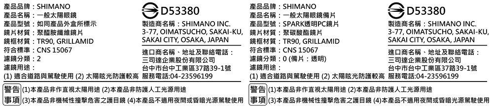 產品品牌:SHIMANO產品名稱:一般太陽眼鏡D53380產品型號:如同產品外盒所標示鏡片材質:聚醯胺纖維鏡片鏡框材質:TR90 GRILLAMID製造商名稱:SHIMANO INC.3-77, OIMATSUCHO, SAKAI-KU,SAKAI CITY, OSAKA, JAPAN符合標準:CNS 15067濾鏡分類:2濾鏡用途:進口商名稱、地址及聯絡電話:三司達企業股份有限公司台中市台中工業區37路39-1號1) 適合道路與駕駛使用(2)太陽眩光防護較高 服務電話:04-23596199 (1)本產品非作直視太陽用途(2)本產品非防護人工光源用途產品品牌:SHIMANO產品名稱:一般太陽眼鏡備片產品型號:SPARK透明PC鏡片鏡片材質:聚碳酸酯鏡片鏡框材質:TR90, GRILLAMID符合標準:CNS 15067濾鏡分類:0(備片:透明)濾鏡用途:D53380製造商名稱:SHIMANO INC.3-77, OIMATSUCHO, SAKAI-KU,SAKAI CITY, OSAKA, JAPAN進口商名稱、地址及聯絡電話:三司達企業股份有限公司台中市台中工業區37路39-1號(1) 適合道路與駕駛使用 (2) 太陽眩光防護較高 服務電話:04-23596199警告 (1)本產品非作直視太陽用途(2)本產品非防護人工光源用途事項(3)本產品非機械性撞擊危害之護目鏡(4)本產品不適用夜間或昏暗光源駕駛使用 事項(3)本產品非機械性撞擊危害之護目鏡 (4)本產品不適用夜間或昏暗光源駕駛使用