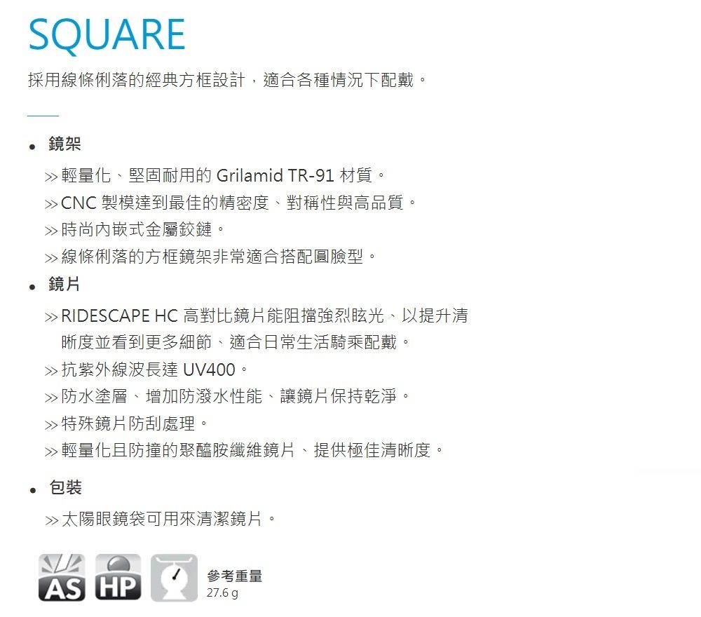 SQUARE採用線條俐落的經典方框設計,適合各種情況下配戴。鏡架輕量化、堅固耐用的 Grilamid TR-91 材質。 CNC 製模達到最佳的精密度、對稱性與高品質。時尚式金屬鉸鏈。線條俐落的方框鏡架非常適合搭配圓臉型。鏡片 RIDESCAPE HC 高對比鏡片能阻擋強烈眩光、以提升清晰度並看到更多細節、適合日常生活騎乘配戴。抗紫外線波長達 UV400。防水塗層、增加防潑水性能、讓鏡片保持乾淨。特殊鏡片防刮處理。 輕量化且防撞的聚醯胺纖維鏡片、提供極佳清晰度。包裝»太陽眼鏡袋可用來清潔鏡片。AS HP參考重量27.6