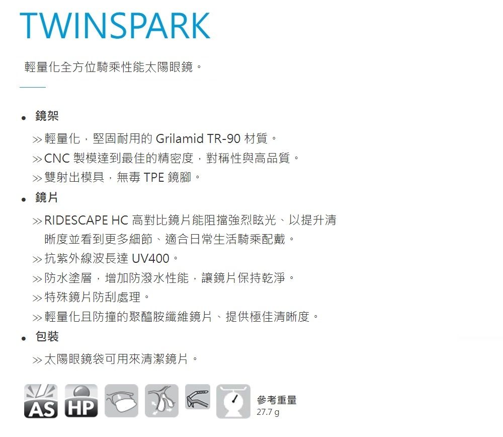 TWINSPARK輕量化全方位騎乘性能太陽眼鏡。 鏡架輕量化,堅固耐用的 Grilamid TR-90 材質。CNC 製模達到最佳的精密度,對稱性與高品質。雙射出模具,無毒 TPE 鏡腳。鏡片 RIDESCAPE HC 高對比鏡片能阻擋強烈眩光、以提升清晰度並看到更多細節、適合日常生活騎乘配戴。抗紫外線波長達 UV400。防水塗層,增加防潑水性能,讓鏡片保持乾淨。特殊鏡片防刮處理。 輕量化且防撞的聚醯胺纖維鏡片、提供極佳清晰度。 包裝»太陽眼鏡袋可用來清潔鏡片。AS HP參考重量27.7 g