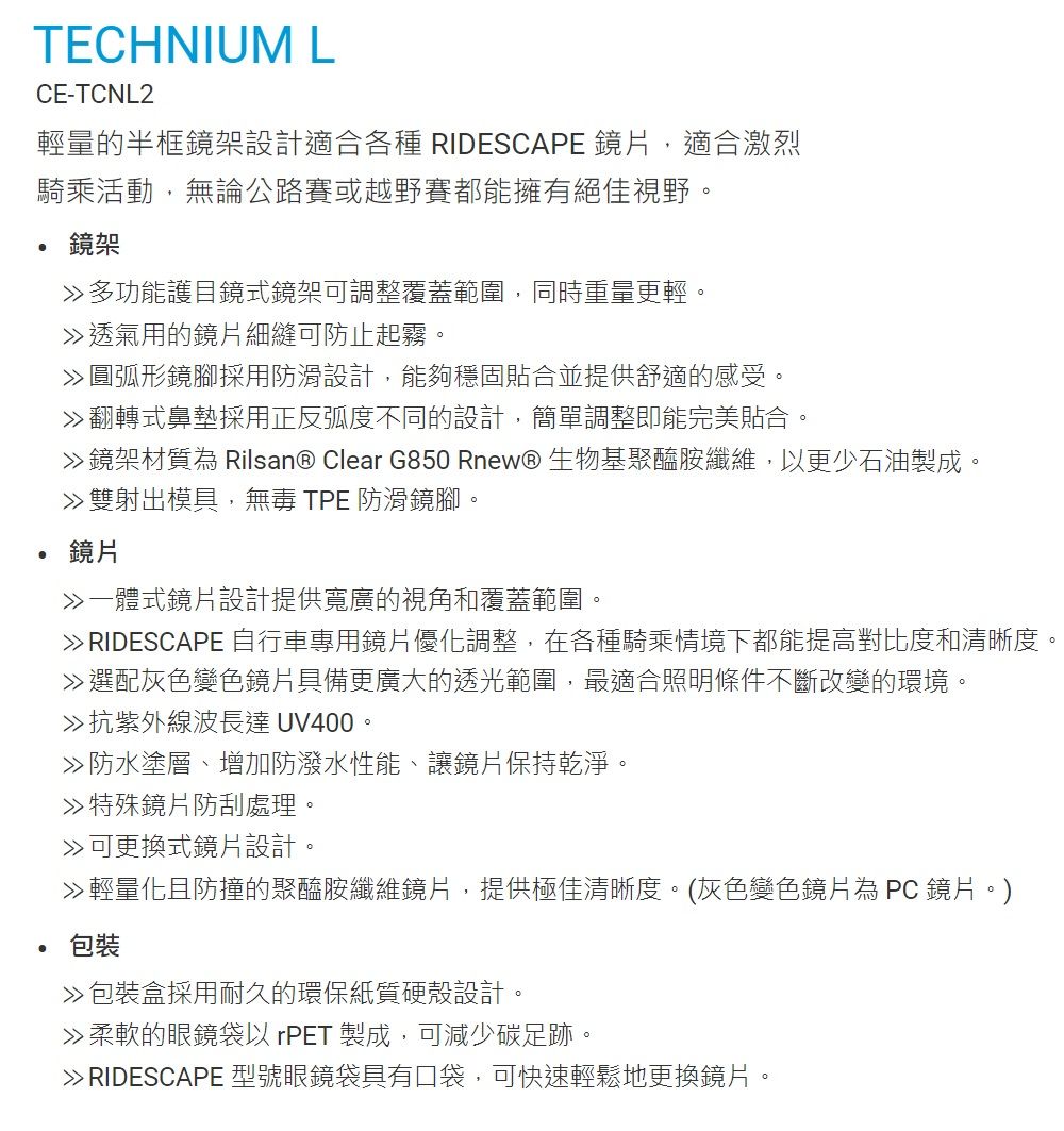 TECHNIUM LCE-TCNL2輕量的半框鏡架設計適合各種 RIDESCAPE 鏡片,適合激烈騎乘活動,無論公路賽或越野賽都能擁有絕佳視野。鏡架多功能護目鏡式鏡架可調整覆蓋範圍,同時重量更輕。透氣用的鏡片細縫可防止起霧。圓弧形鏡腳採用防滑設計,能夠穩固貼合並提供舒適的感受。翻轉式鼻墊採用正反弧度不同的設計,簡單調整即能完美貼合。鏡架材質為 Rilsan® Clear G850 Rnew® 生物基聚醯胺纖維,以更少石油製成。 雙射出模具, TPE 防滑鏡腳。鏡片一體式鏡片設計提供寬廣的視角和覆蓋範圍。 RIDESCAPE 自行車專用鏡片優化調整,在各種騎乘情境下都能提高對比度和清晰度。選配灰色變色鏡片具備更廣大的透光範圍,最適合照明條件不斷改變的環境。抗紫外線波長達 UV400。防水塗層、增加防潑水性能、讓鏡片保持乾淨。≫特殊鏡片防刮處理。可更換式鏡片設計。輕量化且防撞的聚醯胺纖維鏡片,提供極佳清晰度。(灰色變色鏡片為 PC鏡片。)包裝包裝盒採用耐久的環保紙質硬殼設計。柔軟的眼鏡以 rPET 製成,可減少碳足跡。 RIDESCAPE 型號眼鏡袋具有口袋,可快速輕鬆地更換鏡片。