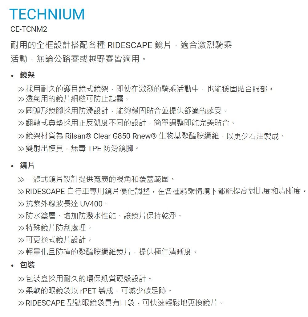 TECHNIUMCE-TCNM2耐用的全框設計搭配各種 RIDESCAPE 鏡片,適合激烈騎乘活動,無論公路賽或越野賽皆適用。鏡架採用耐久的護目鏡式鏡架,即使在激烈的騎乘活動中,也能穩固貼合眼部。透氣用的鏡片細縫可防止起霧。圓弧形鏡腳採用防滑設計,能夠穩固貼合並提供舒適的感受。翻轉式鼻墊採用正反弧度不同的設計,簡單調整即能完美貼合。鏡架材質為 Rilsan® Clear G850 Rnew® 生物基聚醯胺纖維,以更少石油製成。雙射出模具,無毒 TPE 防滑鏡腳。鏡片一體式鏡片設計提供寬廣的視角和覆蓋範圍。 RIDESCAPE 自行車專用鏡片優化調整,在各種騎乘情境下都能提高對比度和清晰度。抗紫外線波長達 UV400。防水塗層、增加防潑水性能、讓鏡片保持乾淨。特殊鏡片防刮處理。可更換式鏡片設計。輕量化且防撞的聚醯胺纖維鏡片,提供極佳清晰度。包裝包裝盒採用耐久的環保紙質硬殼設計。柔軟的眼鏡袋以 rPET 製成,可減少碳足跡。 RIDESCAPE 型號眼鏡袋具有口袋,可快速輕鬆地更換鏡片。