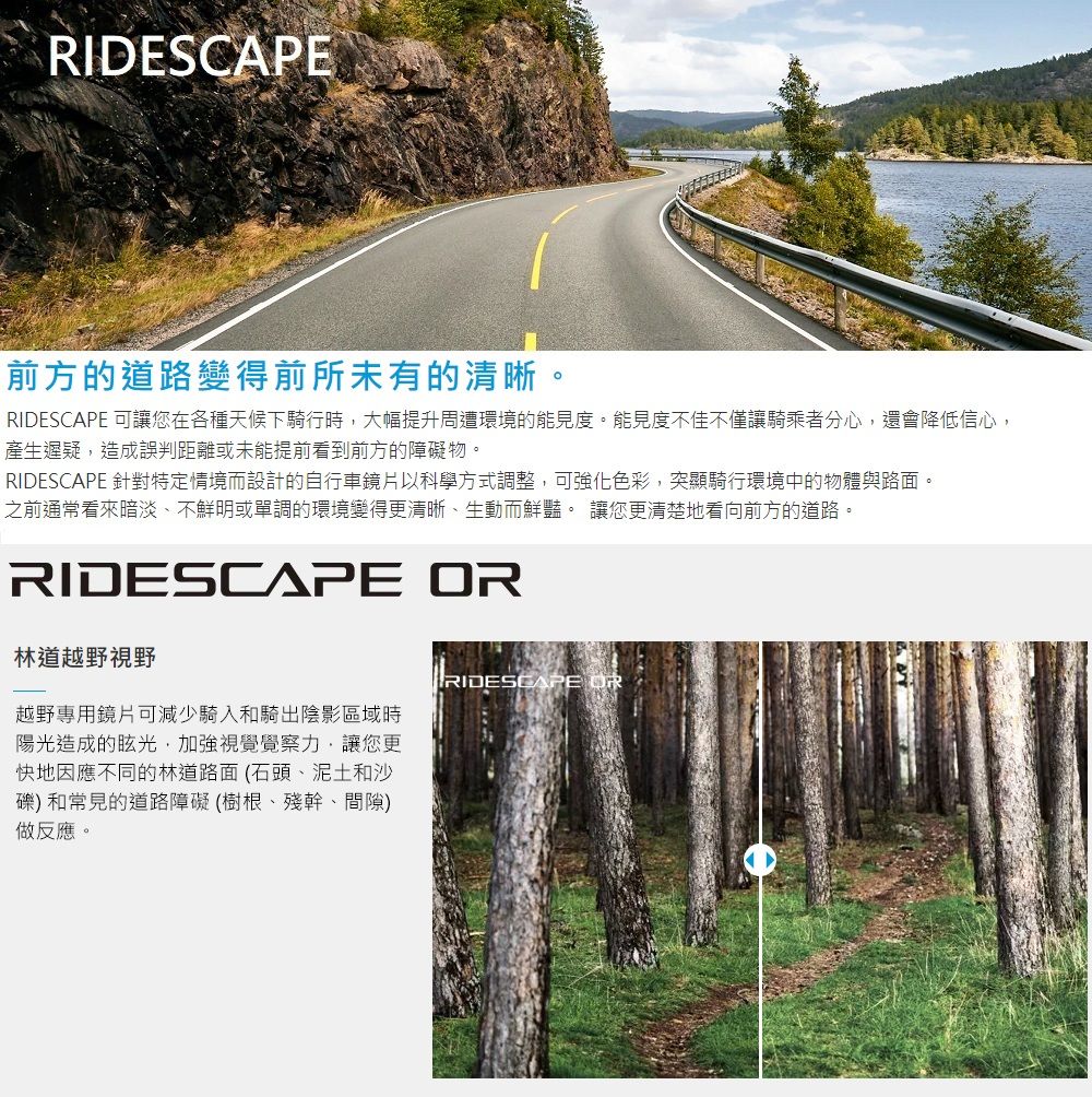 前方的道路變得前所未有的清晰。RIDESCAPE 可讓您在各種天候下騎行時,大幅提升周遭環境的能見度。能見度不佳不僅讓騎乘者分心,還會降低信心,產生遲疑,造成誤判距離或未能提前看到前方的障礙物。RIDESCAPE 針對特定情境而設計的自行車鏡片以科學方式調整,可強化色彩,突顯騎行環境中的物體與路面。之前通常看來暗淡、不鮮明或單調的環境變得更清晰、生動而鮮豔。 讓您更清楚地看向前方的道路。RIDESCAPE 林道越野視野越野專用鏡片可減少騎入和騎出陰影區域時陽光造成的眩光,加強視覺覺察力,讓您更快地因應不同的林道路面(石頭、泥土和沙)和常見的道路障礙(樹根、殘幹、間隙)做反應。RIDESCAPE OR