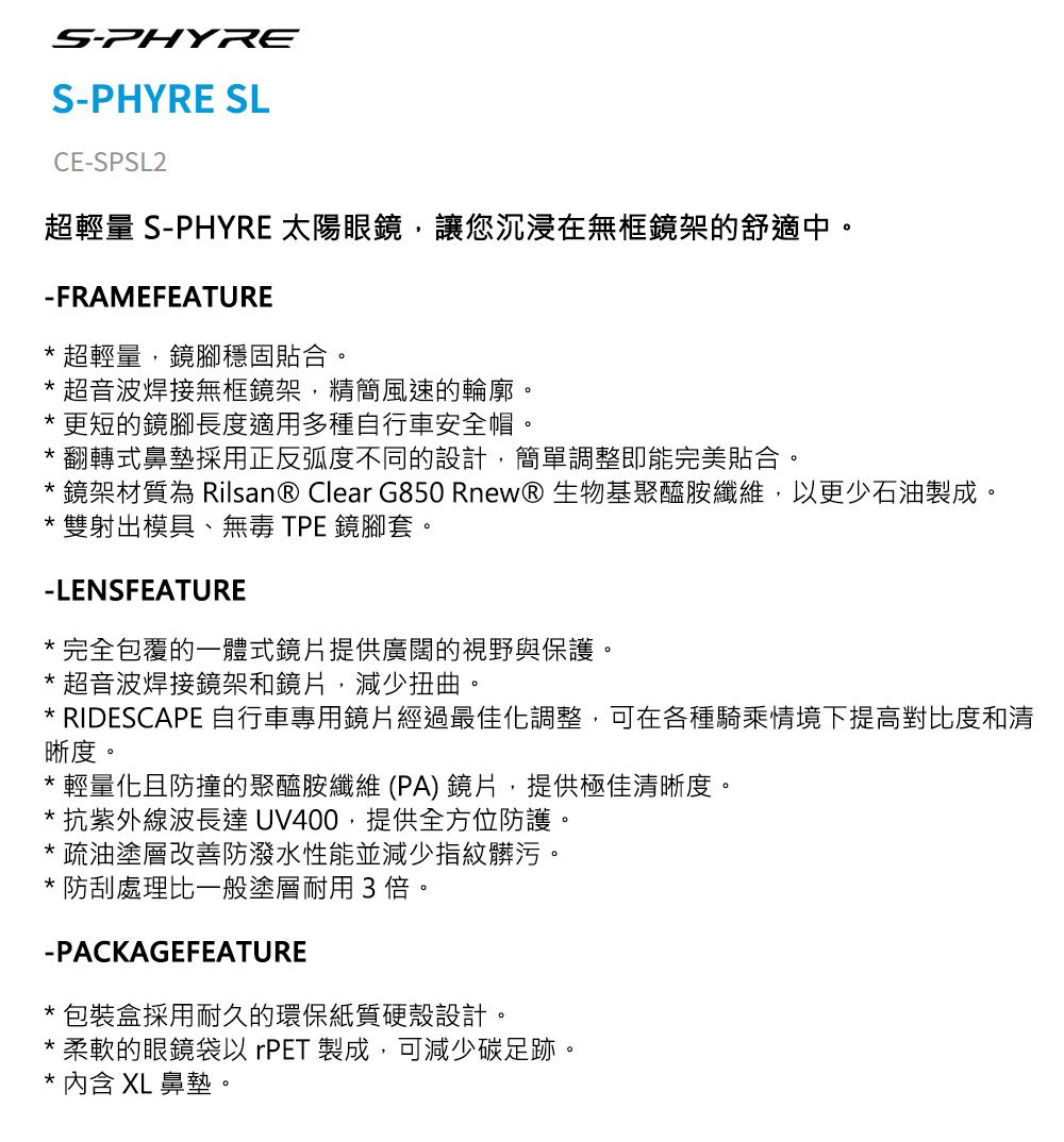 SPHYRES-PHYRE SLCE-SPSL2超輕量 S-PHYRE 太陽眼鏡,讓您沉浸在無框鏡架的舒適中。-FRAMEFEATURE 超輕量,鏡腳穩固貼合。 超音波焊接無框鏡架,精簡風速的輪廓。更短的鏡腳長度適用多種自行車安全帽。翻轉式鼻墊採用正反弧度不同的設計,簡單調整即能完美貼合。鏡架材質為 Rilsan® Clear G850 RnewⓇ生物基聚醯胺纖維,以更少石油製成。雙射出模具、無毒 TPE 鏡腳套。-LENSFEATURE完全包覆的一體式鏡片提供廣闊的視野與保護。*超音波焊接鏡架和鏡片,減少扭曲。* RIDESCAPE 自行車專用鏡片經過最佳化調整,可在各種騎乘情境下提高對比度和清晰度。*輕量化且防撞的聚醯胺纖維(PA)鏡片,提供極佳清晰度。*抗紫外線波長達 UV400,提供全方位防護。*疏油塗層改善防潑水性能並減少指紋髒污。*防刮處理比一般塗層耐用3倍。-PACKAGEFEATURE*包裝盒採用耐久的環保紙質硬殼設計。*柔軟的眼鏡袋以rPET 製成,可減少碳足跡。*內含 XL 鼻墊。