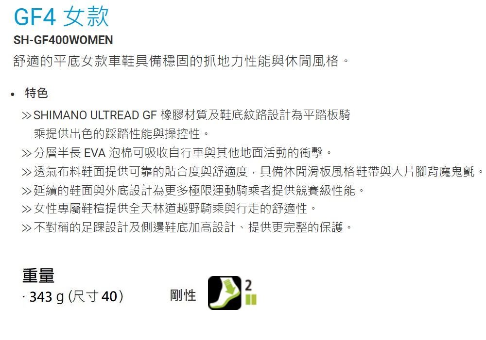 GF4 女款SH-GF400WOMEN舒適的平底女款車鞋具備穩固的抓地力性能與休閒風格。特色 SHIMANO ULTREAD GF 橡膠材質及鞋底紋路設計為平踏板騎乘提供出色的踩踏性能與操控性。分層長 EVA 泡棉可吸收自行車與其他地面活動的衝擊。透氣布料鞋面提供可靠的貼合度與舒適度,具備休閒滑板風格鞋帶與大片腳背魔鬼氈。延續的鞋面與外底設計為更多極限運動騎乘者提供競賽級性能。女性專屬鞋楦提供全天林道越野騎乘與行走的舒適性。不對稱的足踝設計及側邊鞋底加高設計、提供更完整的保護。重量343g(尺寸40)剛性2