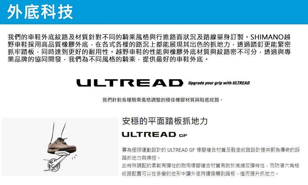 外底科技我們的車鞋外底紋路及材質針對不同的騎乘風格與行進路面狀況及路線量身訂製。SHIMANO越野車鞋採用高品質橡膠外底,在各式各樣的路況上都能展現其出色的抓地力,透過踏釘更能緊密抓牢踏板,同時達到更好的耐用性。越野車鞋的性能與橡膠外底材質與紋路密不可分,透過與專業品牌的協同開發,我們為不同風格的騎乘,提供最好的車鞋外底。 Upgrade your grip with ULTREAD我們針對各種騎乘風格調整的極佳橡膠材質與鞋底紋路。安穩的平面踏板抓地力ULTREAD GF專為極限運動設計的 ULTREAD GF 橡膠複合材質及鞋底紋路設計提供蔚為傳奇的踩踏抓地力與操控。此特殊調配的柔軟有彈性的耐用橡膠複合材質有助於減緩反彈特性,而防滑六角格紋路配置可以在多變的地形中讓外底持續接觸到踏板,進而提升抓地力。