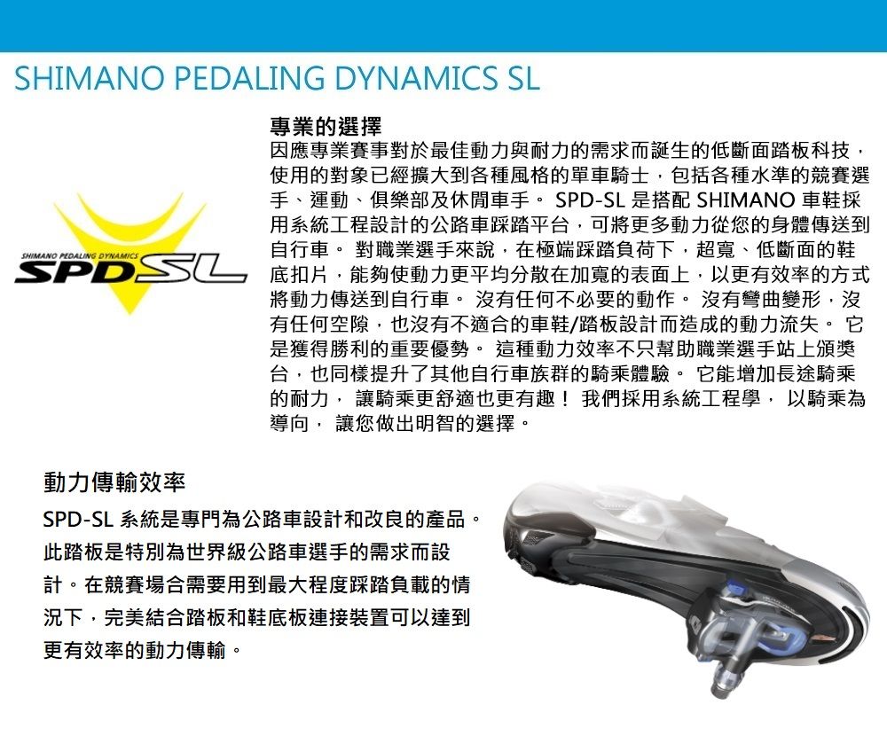SHIMANO PEDALING DYNAMICS SL專業的選擇因應專業賽事對於最佳動力與耐力的需求而誕生的低斷面踏板科技使用的對象已經擴大到各種風格的單車騎士,包括各種水準的競賽選手、運動、俱樂部及休閒車手。SPD-SL 是搭配 SHIMANO 車鞋採用系統工程設計的公路車踩踏平台,可將更多動力從您的身體傳送到自行車。 對職業選手來說,在極端踩踏負荷下,超寬、低斷面的鞋 底扣片,能夠使動力更平均分散在的表面上,以更有效率的方式動力傳輸效率將動力傳送到自行車。 沒有任何不必要的動作。 沒有彎曲變形,沒有任何空隙,也沒有不適合的車鞋/踏板設計而造成的動力流失。 它是獲得勝利的重要優勢。 這種動力效率不只幫助職業選手站上頒獎台,也同樣提升了其他自行車族群的騎乘體驗。它能增加長途騎乘的耐力, 讓騎乘更舒適也更有趣!我們採用系統工程學,以騎乘為導向, 讓您做出明智的選擇。SPD-SL 系統是專門為公路車設計和改良的產品。此踏板是特別為世界級公路車選手的需求而設計。在競賽場合需要用到最大程度踩踏負載的情況下,完美結合踏板和鞋底板連接裝置可以達到更有效率的動力傳輸。