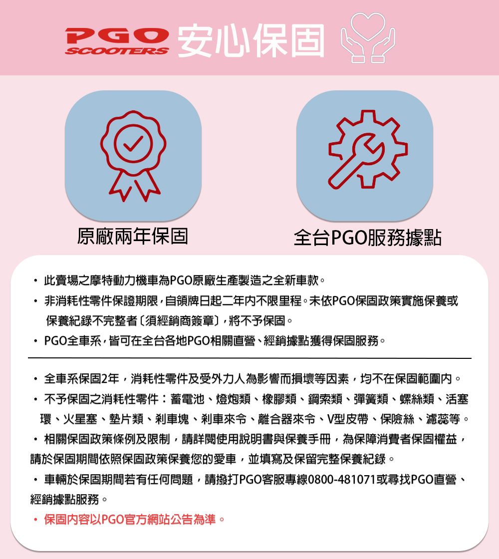SCOOTERS安心保固原廠兩年保固全台PGO服務據點此賣場之摩特動力機車為PGO原廠生產製造之全新車款。非消耗性零件保證期限自領牌日起二年内不限里程。未依PGO保固政策實施保養或保養紀錄不完整者〔須經銷商簽章〕將不予保固。PGO全車系,皆可在全台各地PGO相關直營、經銷據點獲得保固服務。全車系保固2年,消耗性零件及受外力人為影響而損壞等因素,均不在保固範圍內。不予保固之消耗性零件:蓄電池、燈炮類、橡膠類、鋼索類、彈簧類、螺絲類、活塞環、火星塞、墊片類、剎車塊、剎車來、離合器來令、V型皮帶、保險絲、濾蕊等。,相關保固政策條例及限制,請詳閱使用說明書與保養手冊,為保障消費者保固權益,請於保固期間依照保固政策保養您的愛車,並填寫及保留完整保養紀錄。車輛於保固期間若有任何問題,請撥打PGO客服專線0800-481071或尋找PGO直營、經銷據點服務。保固內容以PGO官方網站公告為準。