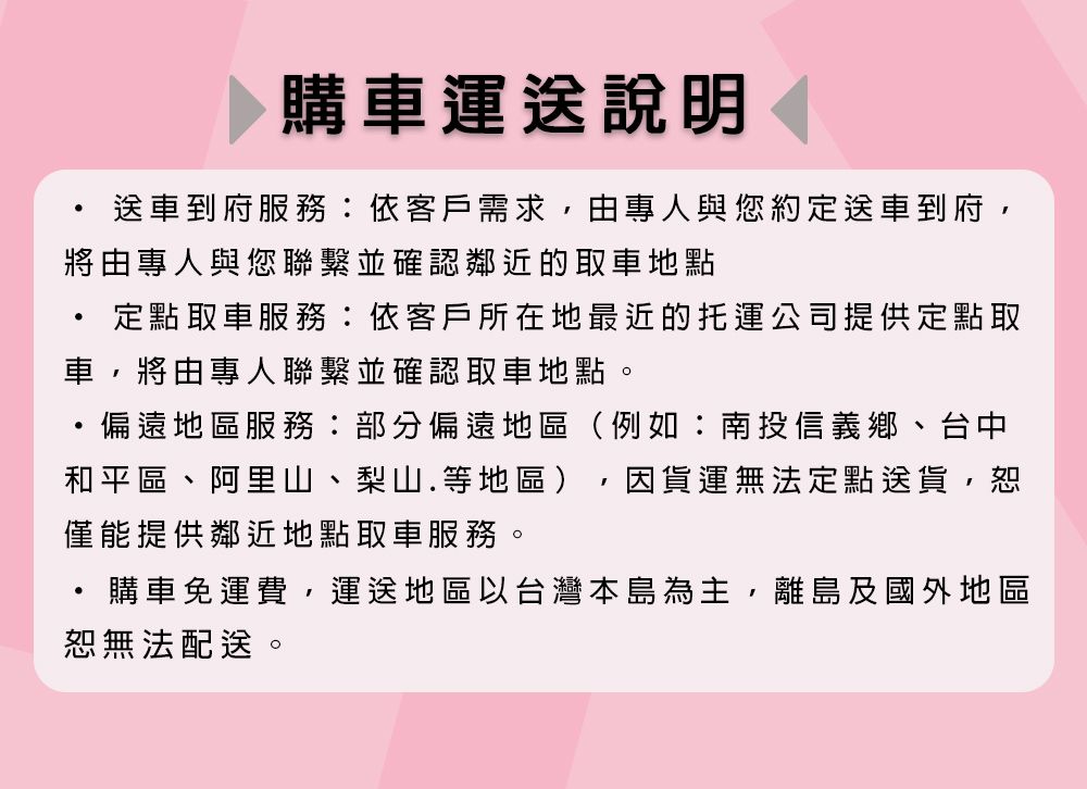 購車運送說明送車到府服務依客戶需求,由專人與您約定送車到府,將由專人與您聯繫並確認鄰近的取車地點定點取車服務:依客戶所在地最近的托運公司提供定點取車,將由專人聯繫並確認取車地點。偏遠地區服務:部分偏遠地區(例如:南投信義鄉、台中和平區、阿里山、梨山.等地區)因貨運無法定點送貨,恕僅能提供鄰近地點取車服務。購車免運費,運送地區以台灣本島為主,離島及國外地區恕無法配送。